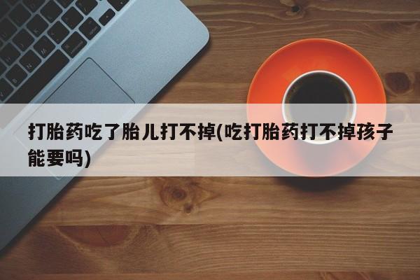 私下打胎药在线购买，打胎药吃了胎儿打不掉(吃打胎药打不掉孩子能要吗)