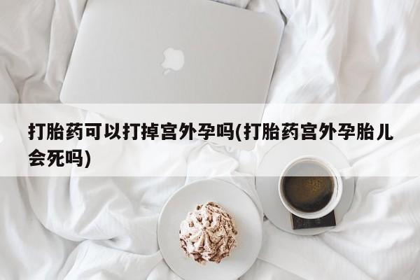 私下打胎药在线购买，打胎药可以打掉宫外孕吗(打胎药宫外孕胎儿会死吗)