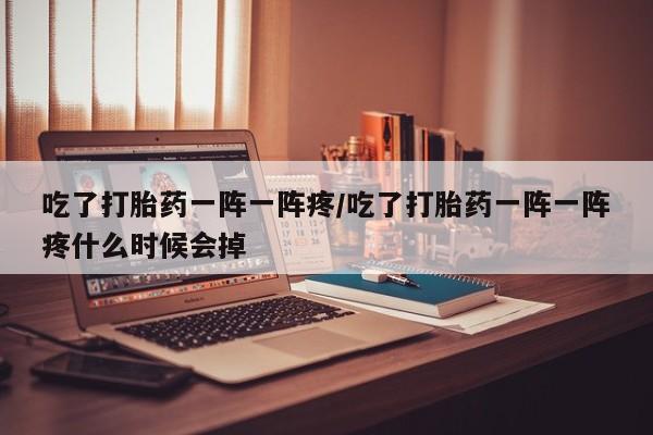 私下打胎药在线购买，吃了打胎药一阵一阵疼/吃了打胎药一阵一阵疼什么时候会掉