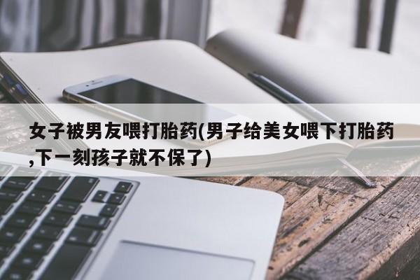 私下打胎药在线购买，女子被男友喂打胎药(男子给美女喂下打胎药,下一刻孩子就不保了)