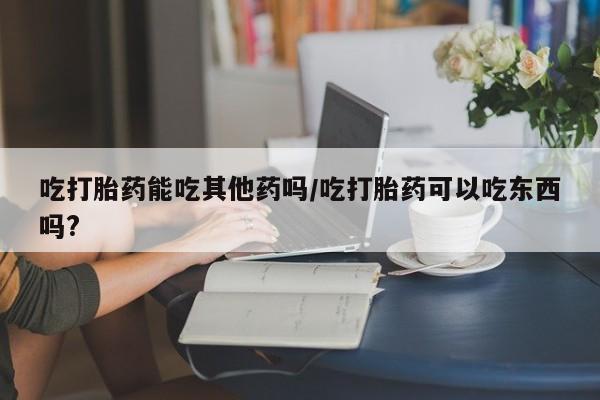 私下打胎药在线购买，吃打胎药能吃其他药吗/吃打胎药可以吃东西吗?