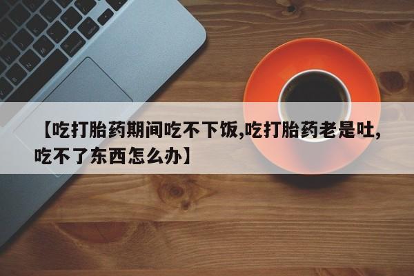 私下打胎药在线购买，【吃打胎药期间吃不下饭,吃打胎药老是吐,吃不了东西怎么办】