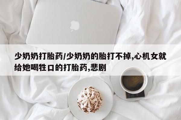 私下打胎药在线购买，少奶奶打胎药/少奶奶的胎打不掉,心机女就给她喝牲口的打胎药,悲剧