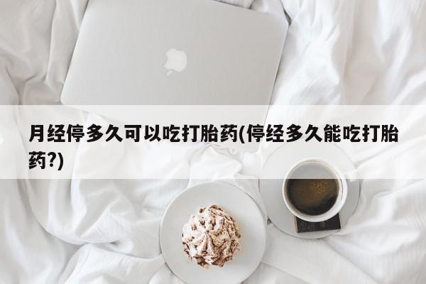 私下打胎药在线购买，月经停多久可以吃打胎药(停经多久能吃打胎药?)