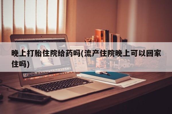 私下打胎药在线购买，晚上打胎住院给药吗(流产住院晚上可以回家住吗)