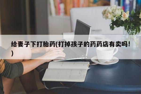 私下打胎药在线购买，给妻子下打胎药(打掉孩子的药药店有卖吗!)