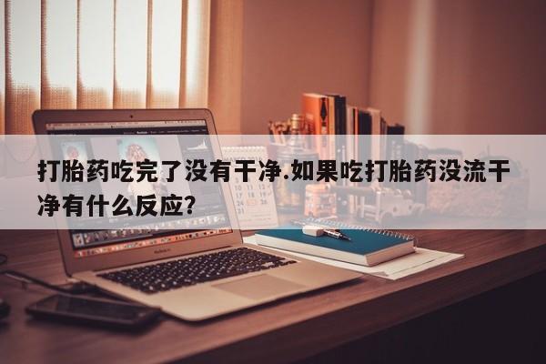 私下打胎药在线购买，打胎药吃完了没有干净.如果吃打胎药没流干净有什么反应？