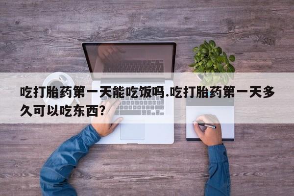 私下打胎药在线购买，吃打胎药第一天能吃饭吗.吃打胎药第一天多久可以吃东西？
