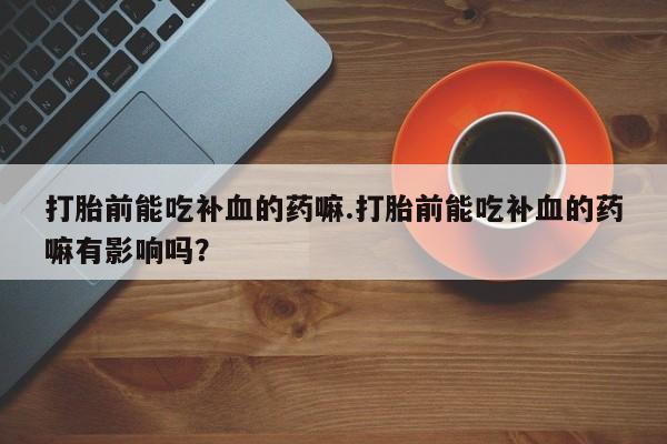 私下打胎药在线购买，打胎前能吃补血的药嘛.打胎前能吃补血的药嘛有影响吗？