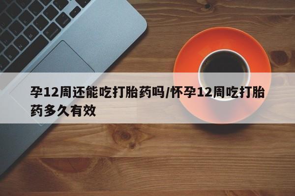 私下打胎药在线购买，孕12周还能吃打胎药吗/怀孕12周吃打胎药多久有效