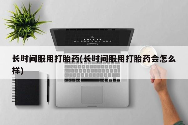 私下打胎药在线购买，长时间服用打胎药(长时间服用打胎药会怎么样)