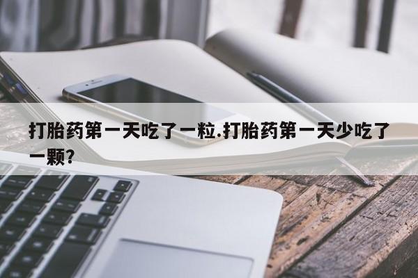 私下打胎药在线购买，打胎药第一天吃了一粒.打胎药第一天少吃了一颗？