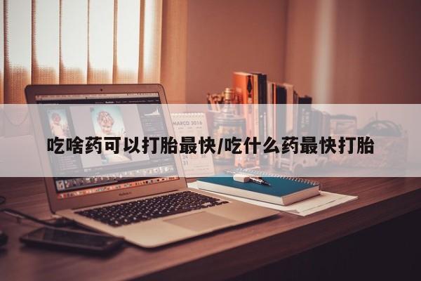 私下打胎药在线购买，吃啥药可以打胎最快/吃什么药最快打胎