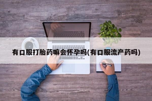 私下打胎药在线购买，有口服打胎药嘛会怀孕吗(有口服流产药吗)
