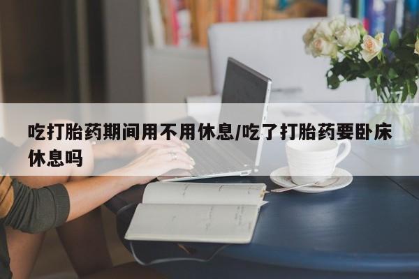 私下打胎药在线购买，吃打胎药期间用不用休息/吃了打胎药要卧床休息吗