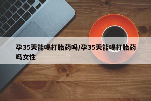 私下打胎药在线购买，孕35天能喝打胎药吗/孕35天能喝打胎药吗女性