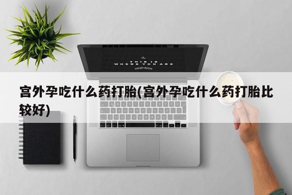 私下打胎药在线购买，宫外孕吃什么药打胎(宫外孕吃什么药打胎比较好)