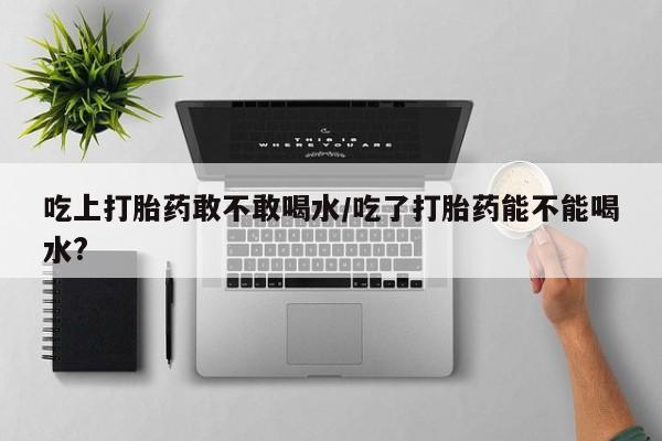 私下打胎药在线购买，吃上打胎药敢不敢喝水/吃了打胎药能不能喝水?