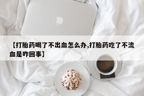 私下打胎药在线购买，【打胎药喝了不出血怎么办,打胎药吃了不流血是咋回事】