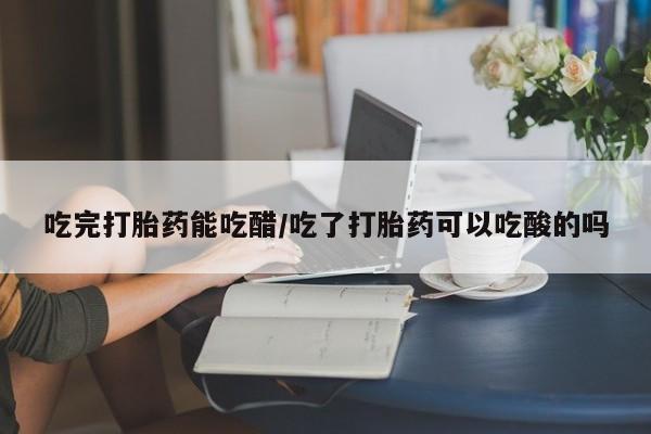 私下打胎药在线购买，吃完打胎药能吃醋/吃了打胎药可以吃酸的吗