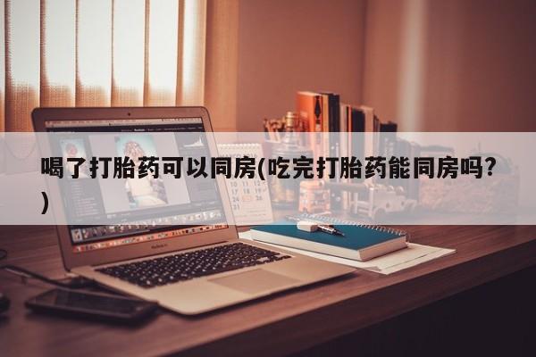 私下打胎药在线购买，喝了打胎药可以同房(吃完打胎药能同房吗?)