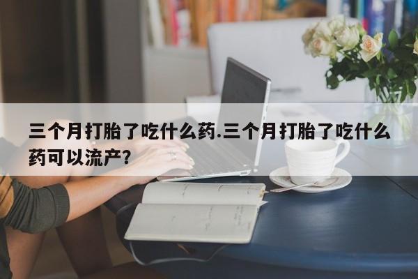 私下打胎药在线购买，三个月打胎了吃什么药.三个月打胎了吃什么药可以流产？