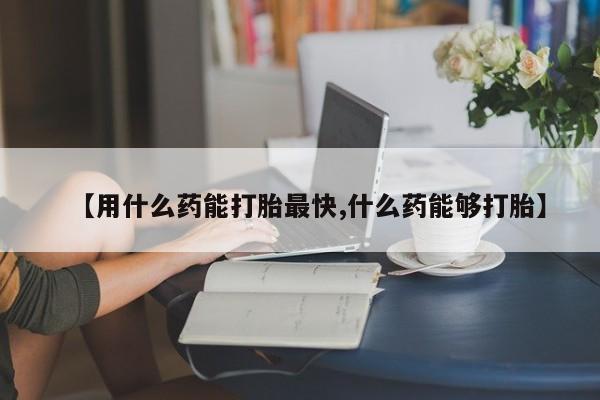 私下打胎药在线购买，【用什么药能打胎最快,什么药能够打胎】