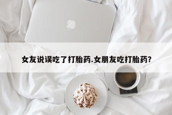 私下打胎药在线购买，女友说误吃了打胎药.女朋友吃打胎药？