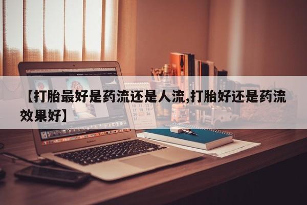 私下打胎药在线购买，【打胎最好是药流还是人流,打胎好还是药流效果好】