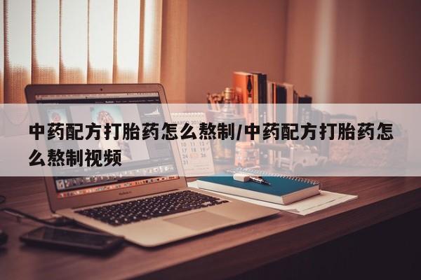 私下打胎药在线购买，中药配方打胎药怎么熬制/中药配方打胎药怎么熬制视频