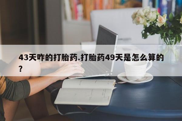 私下打胎药在线购买，43天咋的打胎药.打胎药49天是怎么算的？