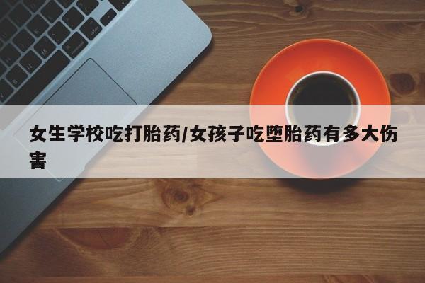 私下打胎药在线购买，女生学校吃打胎药/女孩子吃堕胎药有多大伤害