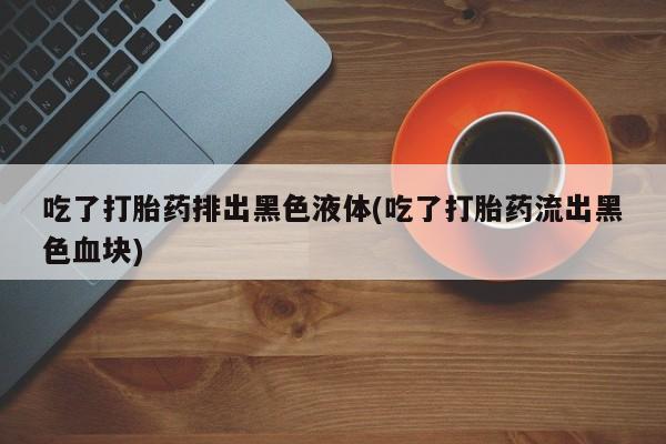 私下打胎药在线购买，吃了打胎药排出黑色液体(吃了打胎药流出黑色血块)