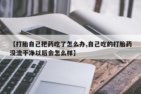 私下打胎药在线购买，【打胎自己把药吃了怎么办,自己吃的打胎药没流干净以后会怎么样】