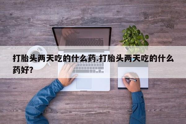 私下打胎药在线购买，打胎头两天吃的什么药.打胎头两天吃的什么药好？