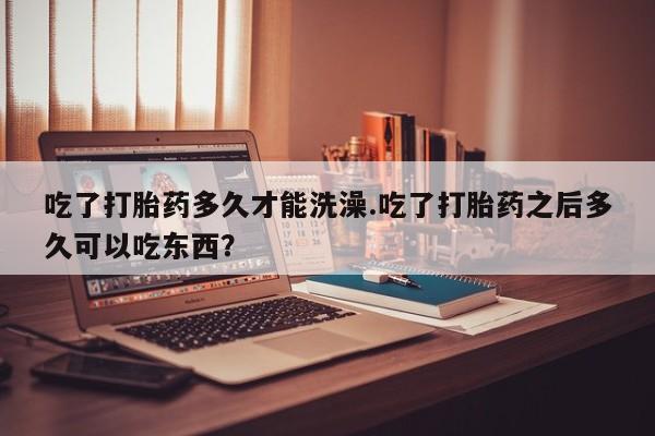 私下打胎药在线购买，吃了打胎药多久才能洗澡.吃了打胎药之后多久可以吃东西？