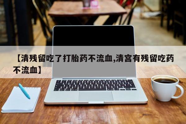 私下打胎药在线购买，【清残留吃了打胎药不流血,清宫有残留吃药不流血】