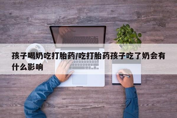 私下打胎药在线购买，孩子喝奶吃打胎药/吃打胎药孩子吃了奶会有什么影响