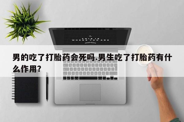 私下打胎药在线购买，男的吃了打胎药会死吗.男生吃了打胎药有什么作用？