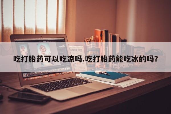 私下打胎药在线购买，吃打胎药可以吃凉吗.吃打胎药能吃冰的吗？