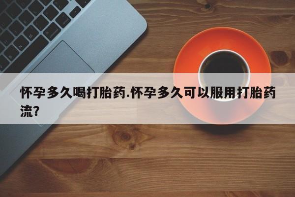 私下打胎药在线购买，怀孕多久喝打胎药.怀孕多久可以服用打胎药流？