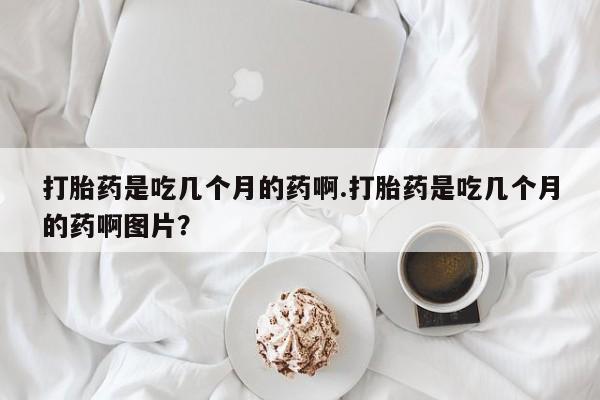 私下打胎药在线购买，打胎药是吃几个月的药啊.打胎药是吃几个月的药啊图片？