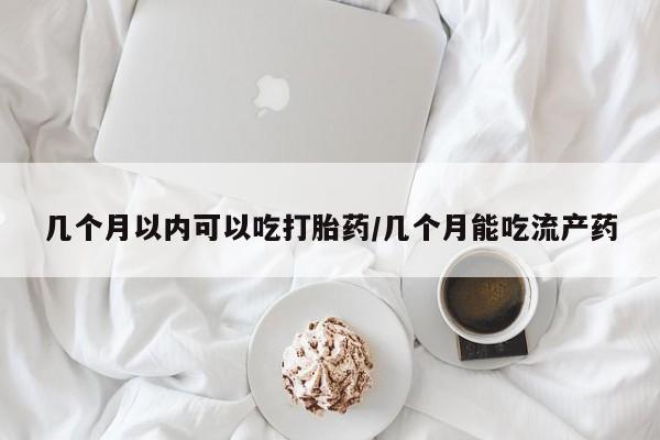 私下打胎药在线购买，几个月以内可以吃打胎药/几个月能吃流产药