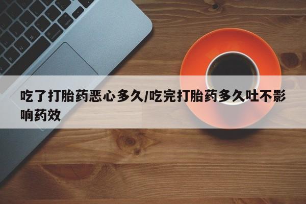 私下打胎药在线购买，吃了打胎药恶心多久/吃完打胎药多久吐不影响药效