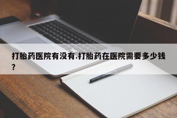 私下打胎药在线购买，打胎药医院有没有.打胎药在医院需要多少钱？