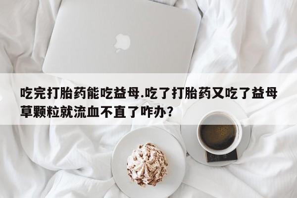 私下打胎药在线购买，吃完打胎药能吃益母.吃了打胎药又吃了益母草颗粒就流血不直了咋办？