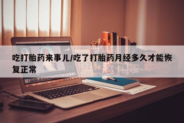 私下打胎药在线购买，吃打胎药来事儿/吃了打胎药月经多久才能恢复正常