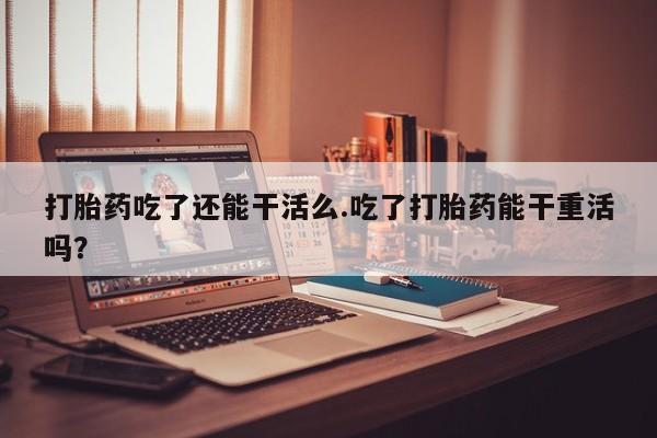 私下打胎药在线购买，打胎药吃了还能干活么.吃了打胎药能干重活吗？