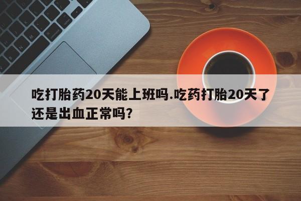 私下打胎药在线购买，吃打胎药20天能上班吗.吃药打胎20天了还是出血正常吗？