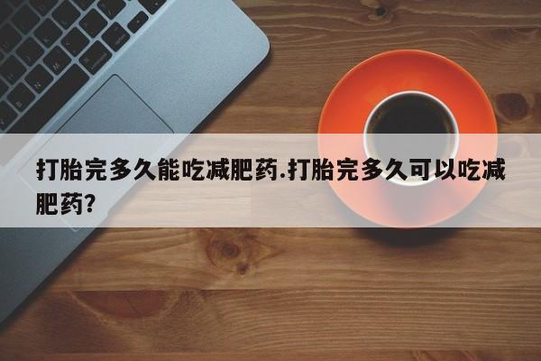私下打胎药在线购买，打胎完多久能吃减肥药.打胎完多久可以吃减肥药？